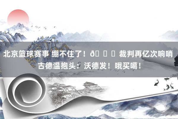 北京篮球赛事 绷不住了！😂裁判再亿次响哨 古德温抱头：沃德发！哦买噶！