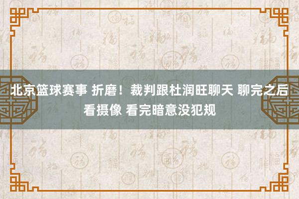 北京篮球赛事 折磨！裁判跟杜润旺聊天 聊完之后看摄像 看完暗意没犯规