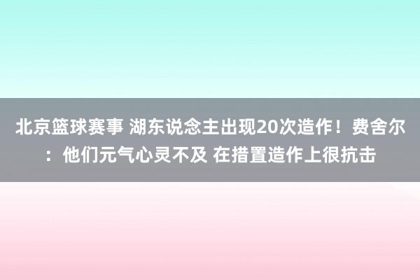 北京篮球赛事 湖东说念主出现20次造作！费舍尔：他们元气心灵不及 在措置造作上很抗击