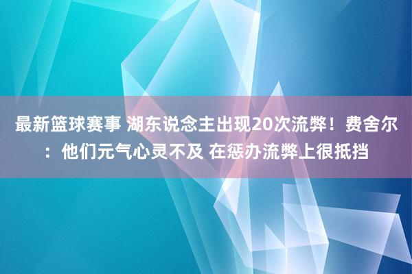 最新篮球赛事 湖东说念主出现20次流弊！费舍尔：他们元气心灵不及 在惩办流弊上很抵挡