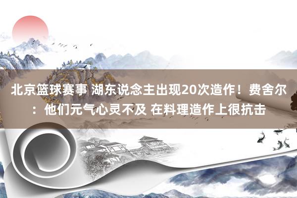 北京篮球赛事 湖东说念主出现20次造作！费舍尔：他们元气心灵不及 在料理造作上很抗击