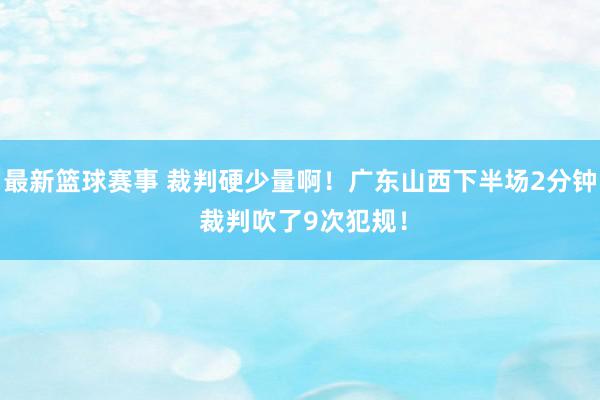 最新篮球赛事 裁判硬少量啊！广东山西下半场2分钟 裁判吹了9次犯规！