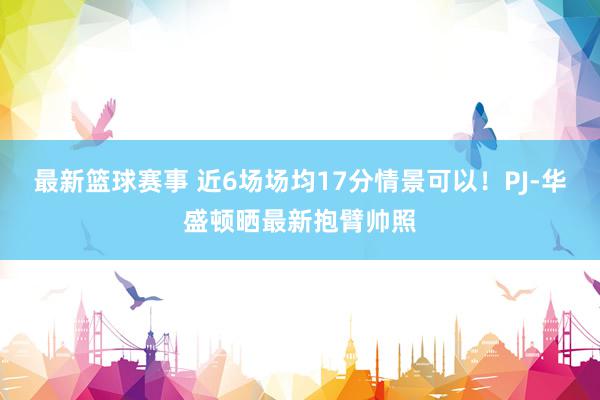 最新篮球赛事 近6场场均17分情景可以！PJ-华盛顿晒最新抱臂帅照