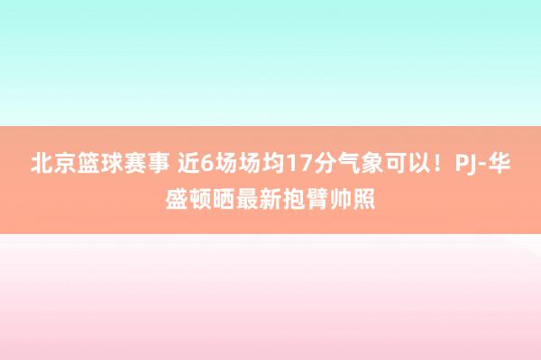 北京篮球赛事 近6场场均17分气象可以！PJ-华盛顿晒最新抱臂帅照