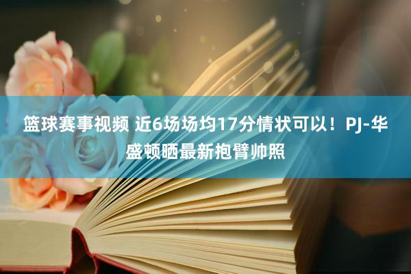 篮球赛事视频 近6场场均17分情状可以！PJ-华盛顿晒最新抱臂帅照