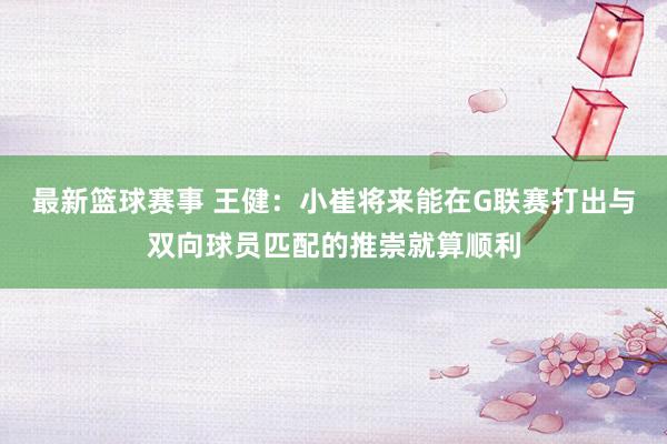 最新篮球赛事 王健：小崔将来能在G联赛打出与双向球员匹配的推崇就算顺利