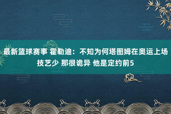 最新篮球赛事 霍勒迪：不知为何塔图姆在奥运上场技艺少 那很诡异 他是定约前5