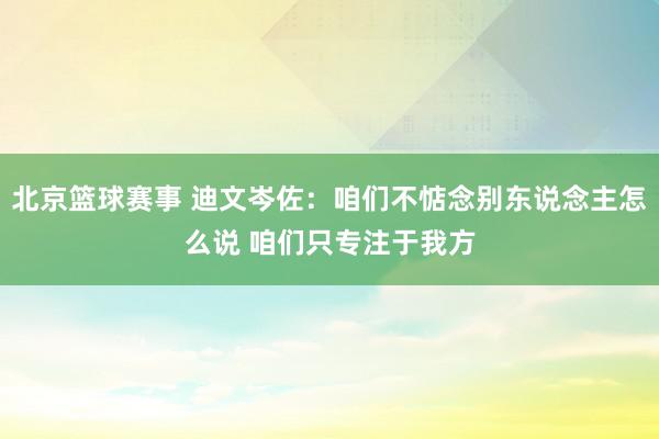 北京篮球赛事 迪文岑佐：咱们不惦念别东说念主怎么说 咱们只专注于我方