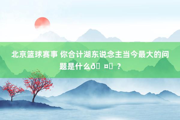 北京篮球赛事 你合计湖东说念主当今最大的问题是什么🤔？