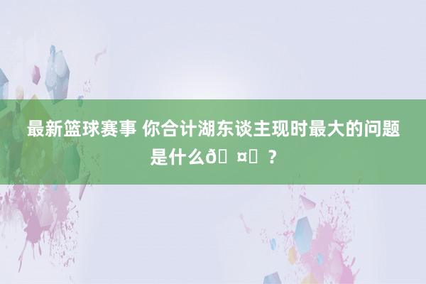 最新篮球赛事 你合计湖东谈主现时最大的问题是什么🤔？