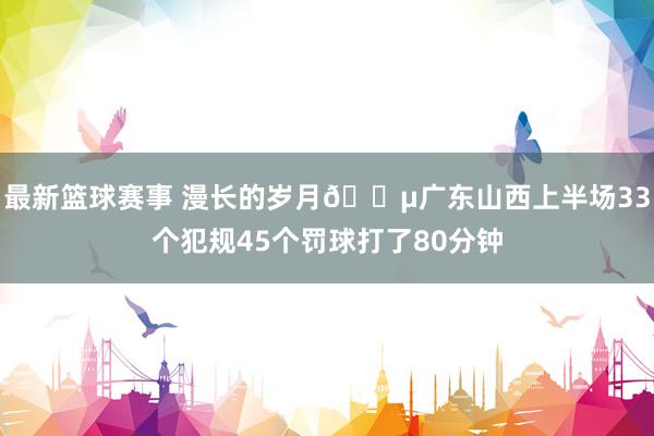 最新篮球赛事 漫长的岁月😵广东山西上半场33个犯规45个罚球打了80分钟