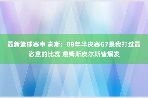 最新篮球赛事 豪斯：08年半决赛G7是我打过最恣意的比赛 詹姆斯皮尔斯皆爆发