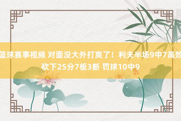 篮球赛事视频 对面没大外打爽了！利夫半场9中7高效砍下25分7板3断 罚球10中9