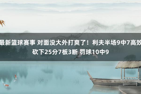 最新篮球赛事 对面没大外打爽了！利夫半场9中7高效砍下25分7板3断 罚球10中9