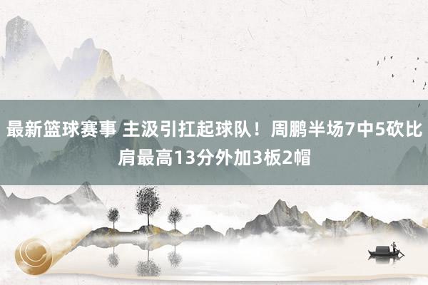 最新篮球赛事 主汲引扛起球队！周鹏半场7中5砍比肩最高13分外加3板2帽