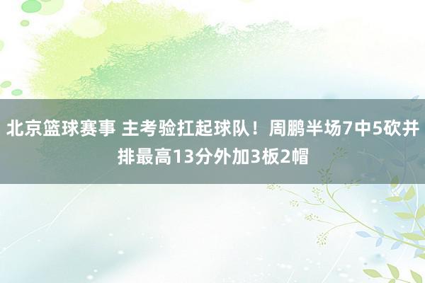 北京篮球赛事 主考验扛起球队！周鹏半场7中5砍并排最高13分外加3板2帽