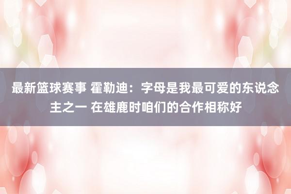 最新篮球赛事 霍勒迪：字母是我最可爱的东说念主之一 在雄鹿时咱们的合作相称好