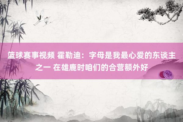 篮球赛事视频 霍勒迪：字母是我最心爱的东谈主之一 在雄鹿时咱们的合营额外好