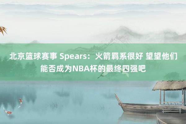 北京篮球赛事 Spears：火箭羁系很好 望望他们能否成为NBA杯的最终四强吧