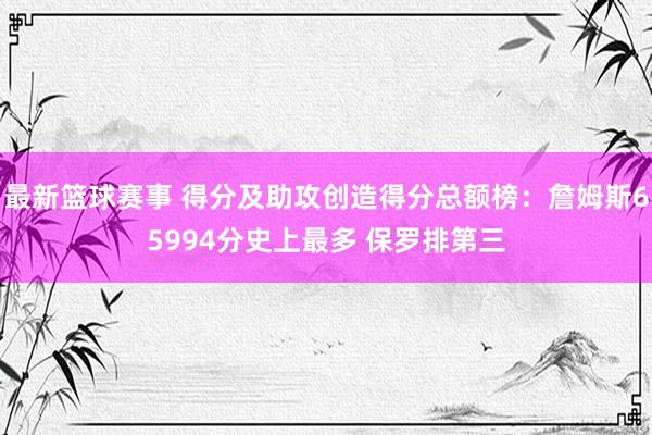 最新篮球赛事 得分及助攻创造得分总额榜：詹姆斯65994分史上最多 保罗排第三