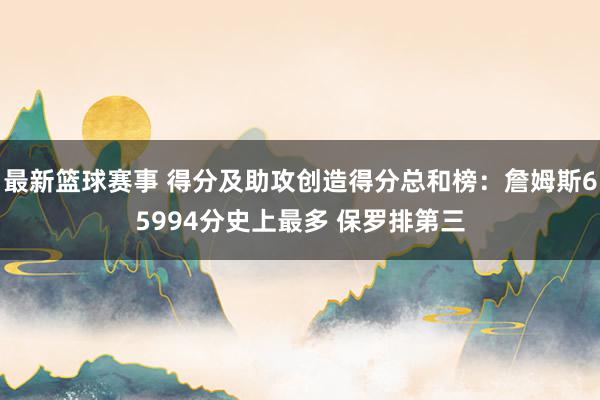 最新篮球赛事 得分及助攻创造得分总和榜：詹姆斯65994分史上最多 保罗排第三