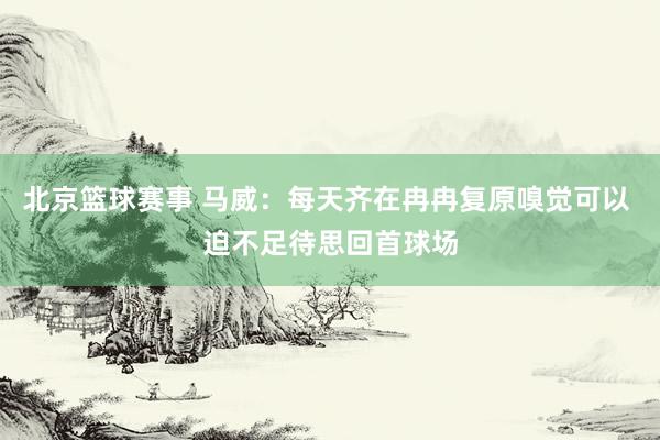 北京篮球赛事 马威：每天齐在冉冉复原嗅觉可以 迫不足待思回首球场