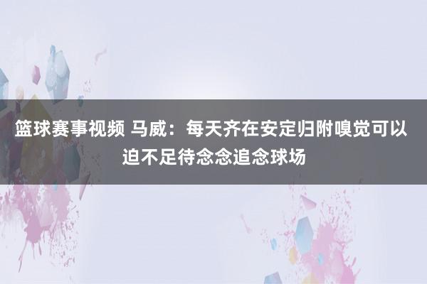 篮球赛事视频 马威：每天齐在安定归附嗅觉可以 迫不足待念念追念球场