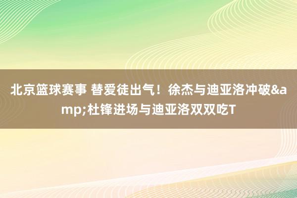 北京篮球赛事 替爱徒出气！徐杰与迪亚洛冲破&杜锋进场与迪亚洛双双吃T