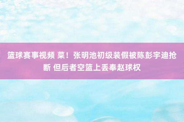 篮球赛事视频 菜！张明池初级装假被陈彭宇迪抢断 但后者空篮上丢奉赵球权