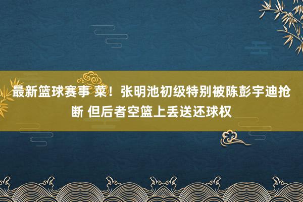 最新篮球赛事 菜！张明池初级特别被陈彭宇迪抢断 但后者空篮上丢送还球权