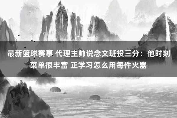 最新篮球赛事 代理主帅说念文班投三分：他时刻菜单很丰富 正学习怎么用每件火器