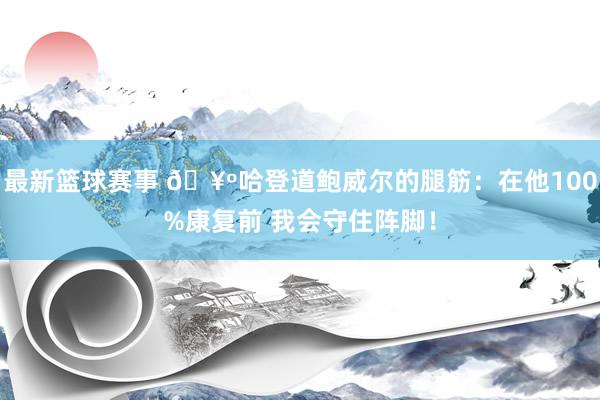 最新篮球赛事 🥺哈登道鲍威尔的腿筋：在他100%康复前 我会守住阵脚！