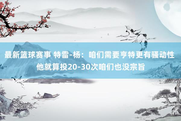 最新篮球赛事 特雷-杨：咱们需要亨特更有骚动性 他就算投20-30次咱们也没宗旨