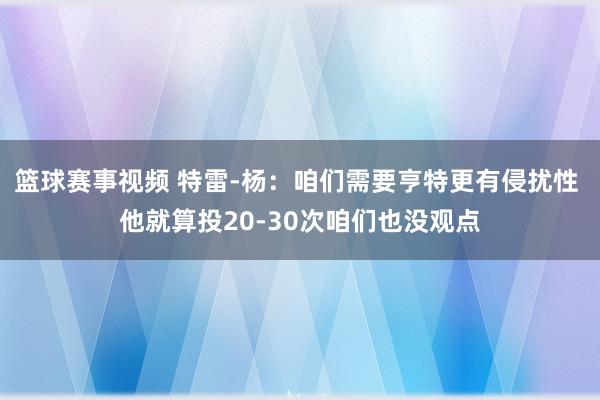 篮球赛事视频 特雷-杨：咱们需要亨特更有侵扰性 他就算投20-30次咱们也没观点