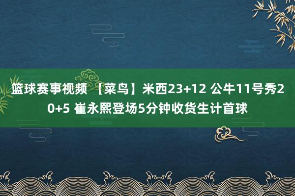 篮球赛事视频 【菜鸟】米西23+12 公牛11号秀20+5 崔永熙登场5分钟收货生计首球