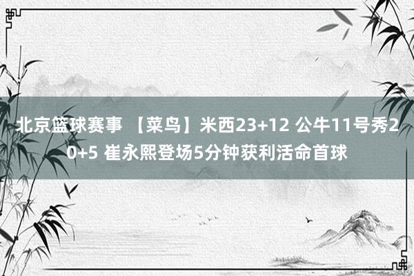 北京篮球赛事 【菜鸟】米西23+12 公牛11号秀20+5 崔永熙登场5分钟获利活命首球