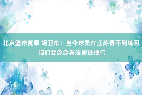 北京篮球赛事 胡卫东：当今球员在江苏得不到练习 咱们要念念看法留住他们