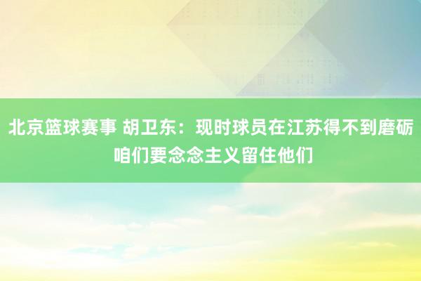 北京篮球赛事 胡卫东：现时球员在江苏得不到磨砺 咱们要念念主义留住他们