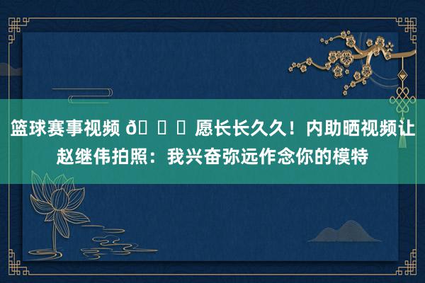 篮球赛事视频 😁愿长长久久！内助晒视频让赵继伟拍照：我兴奋弥远作念你的模特