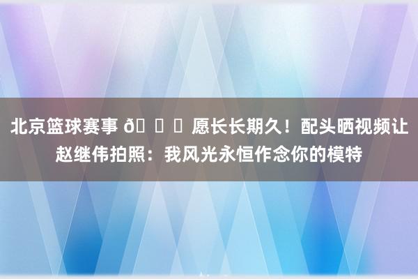 北京篮球赛事 😁愿长长期久！配头晒视频让赵继伟拍照：我风光永恒作念你的模特