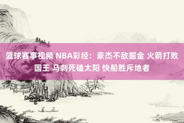 篮球赛事视频 NBA彩经：豪杰不敌掘金 火箭打败国王 马刺死磕太阳 快船胜斥地者