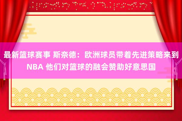 最新篮球赛事 斯奈德：欧洲球员带着先进策略来到NBA 他们对篮球的融会赞助好意思国