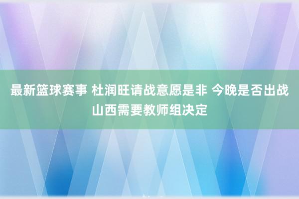 最新篮球赛事 杜润旺请战意愿是非 今晚是否出战山西需要教师组决定