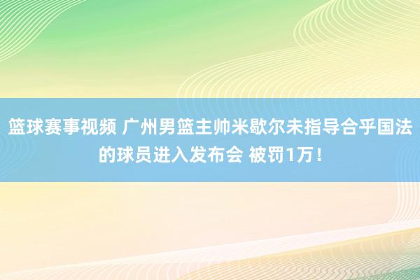 篮球赛事视频 广州男篮主帅米歇尔未指导合乎国法的球员进入发布会 被罚1万！