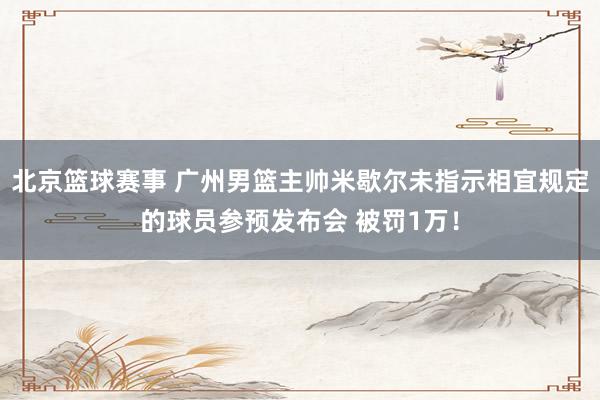 北京篮球赛事 广州男篮主帅米歇尔未指示相宜规定的球员参预发布会 被罚1万！