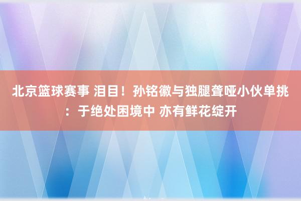 北京篮球赛事 泪目！孙铭徽与独腿聋哑小伙单挑：于绝处困境中 亦有鲜花绽开