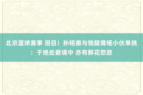 北京篮球赛事 泪目！孙铭徽与独腿聋哑小伙单挑：于绝处窘境中 亦有鲜花怒放