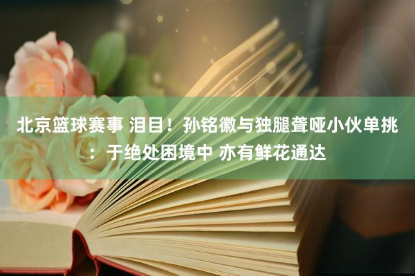 北京篮球赛事 泪目！孙铭徽与独腿聋哑小伙单挑：于绝处困境中 亦有鲜花通达