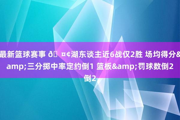 最新篮球赛事 🤢湖东谈主近6战仅2胜 场均得分&三分掷中率定约倒1 篮板&罚球数倒2