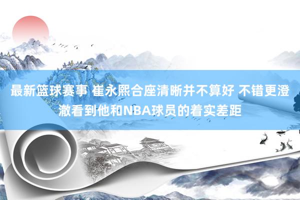 最新篮球赛事 崔永熙合座清晰并不算好 不错更澄澈看到他和NBA球员的着实差距